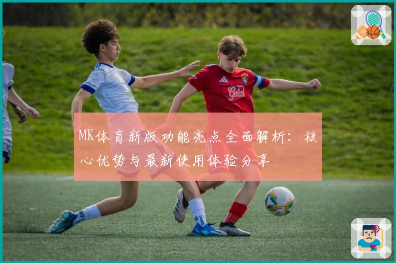 MK体育新版功能亮点全面解析：核心优势与最新使用体验分享