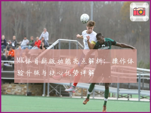 MK体育新版功能亮点解析：操作体验升级与核心优势详解